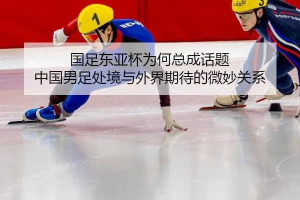 国足东亚杯为何总成话题 中国男足处境与外界期待的微妙关系
